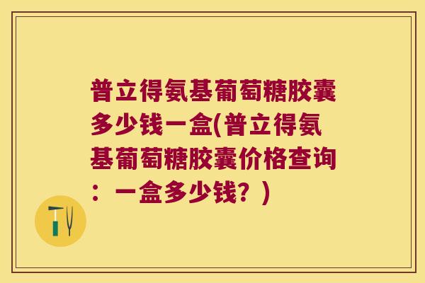 普立得氨基葡萄糖胶囊多少钱一盒(普立得氨基葡萄糖胶囊价格查询:一盒多少钱?)