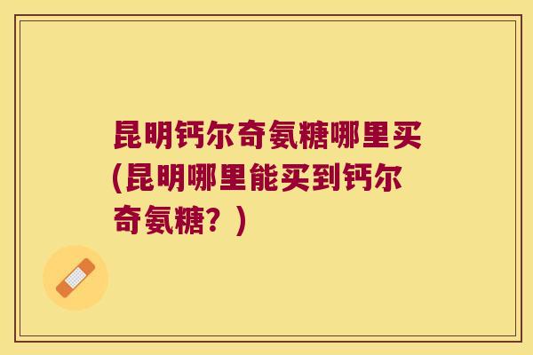 昆明钙尔奇氨糖哪里买(昆明哪里能买到钙尔奇氨糖?)