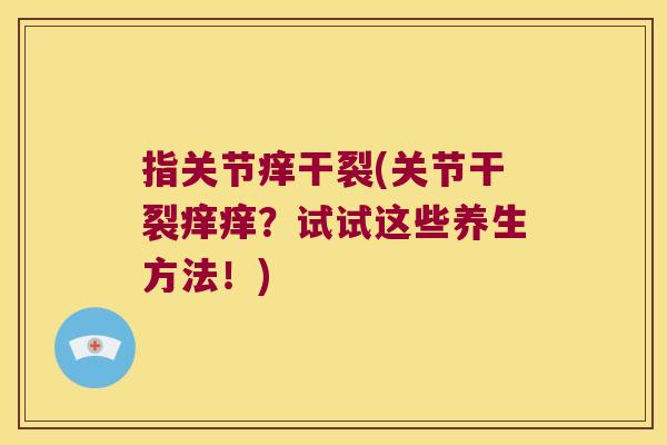 指关节痒干裂(关节干裂痒痒?试试这些养生方法!)