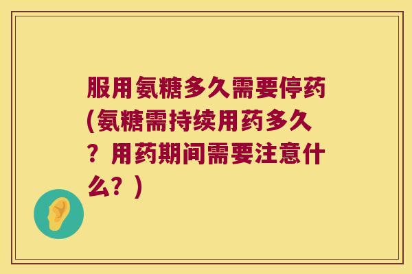 服用氨糖多久需要停药(氨糖需持续用药多久?用药期间需要注意什么?)