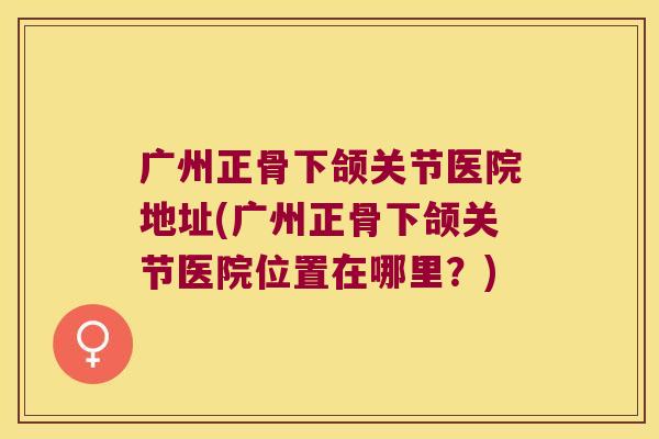 广州正骨下颌关节医院地址(广州正骨下颌关节医院位置在哪里?)