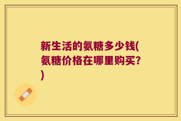 新生活的氨糖多少钱(氨糖价格在哪里购买?) 新生活的氨糖多少钱(氨糖价格在哪里购买?)