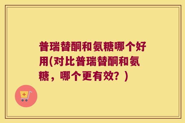 普瑞替酮和氨糖哪个好用(对比普瑞替酮和氨糖,哪个更有效?) 普瑞替酮和氨糖哪个好用(对比普瑞替酮和氨糖,哪个更有效?)