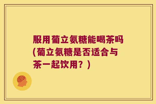 服用葡立氨糖能喝茶吗(葡立氨糖是否适合与茶一起饮用?)