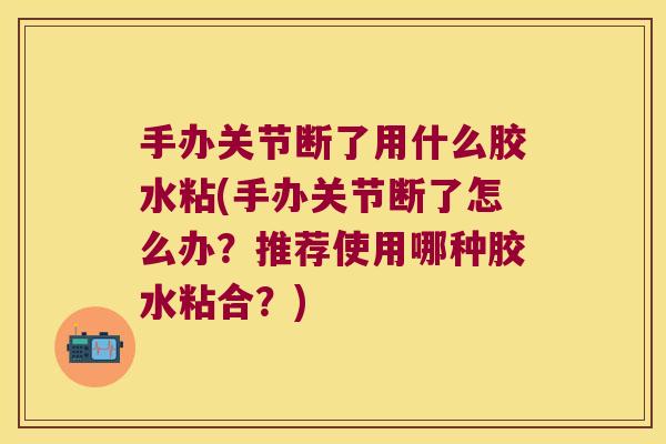 手办关节断了用什么胶水粘(手办关节断了怎么办?推荐使用哪种胶水粘合?)