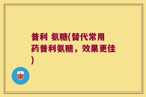 普利 氨糖(替代常用药普利氨糖,效果更佳)