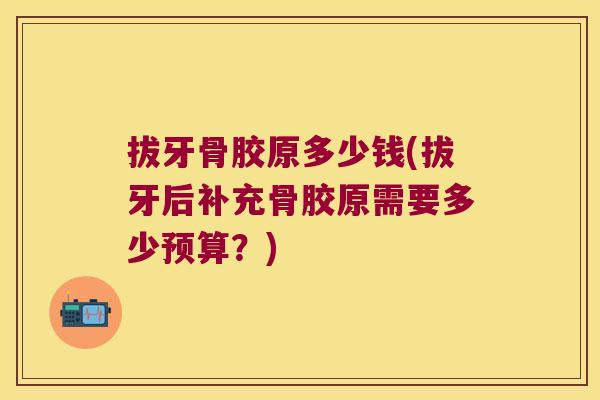 拔牙骨胶原多少钱(拔牙后补充骨胶原需要多少预算?)