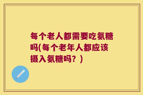 每个老人都需要吃氨糖吗(每个老年人都应该摄入氨糖吗?)