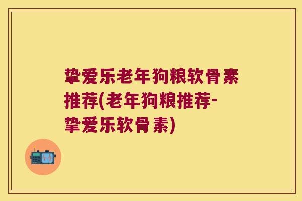挚爱乐老年狗粮软骨素推荐(老年狗粮推荐-挚爱乐软骨素)