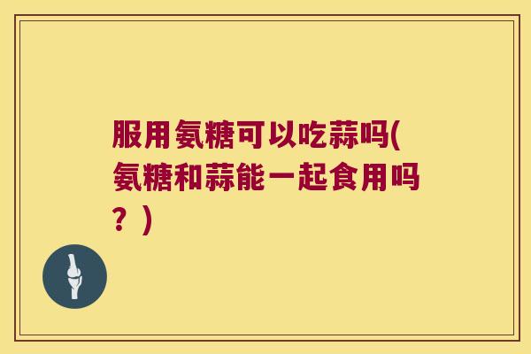 服用氨糖可以吃蒜吗(氨糖和蒜能一起食用吗?)