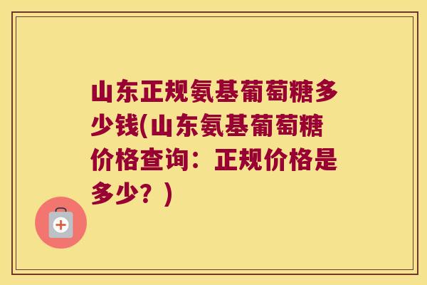 山东正规氨基葡萄糖多少钱(山东氨基葡萄糖价格查询:正规价格是多少?)