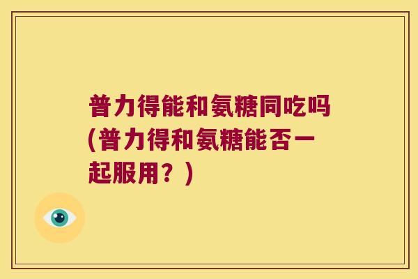 普力得能和氨糖同吃吗(普力得和氨糖能否一起服用?)