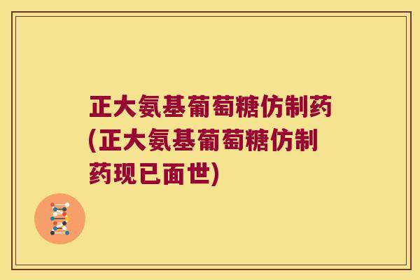 正大氨基葡萄糖仿制药(正大氨基葡萄糖仿制药现已面世)