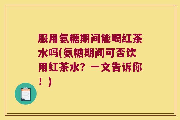 服用氨糖期间能喝红茶水吗(氨糖期间可否饮用红茶水?一文告诉你!)