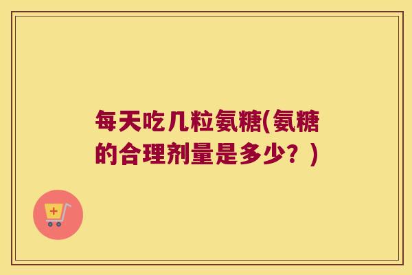 每天吃几粒氨糖(氨糖的合理剂量是多少?)