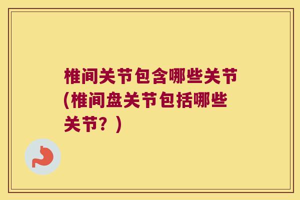椎间关节包含哪些关节(椎间盘关节包括哪些关节?)