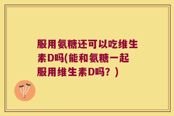 服用氨糖还可以吃维生素D吗(能和氨糖一起服用维生素D吗?)