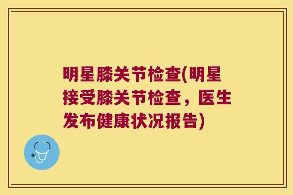 明星膝关节检查(明星接受膝关节检查,医生发布健康状况报告)