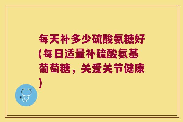 每天补多少硫酸氨糖好(每日适量补硫酸氨基葡萄糖,关爱关节健康)