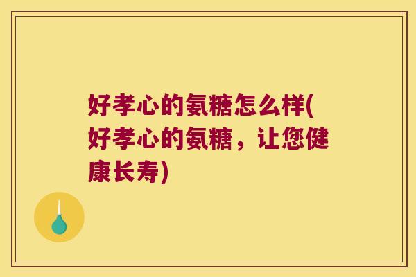 好孝心的氨糖怎么样(好孝心的氨糖，让您健康长寿)