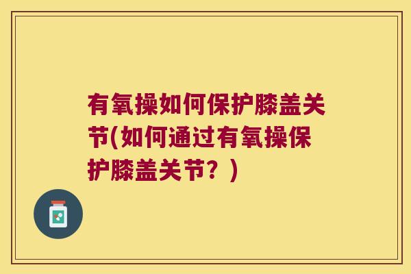 有氧操如何保护膝盖关节(如何通过有氧操保护膝盖关节?)