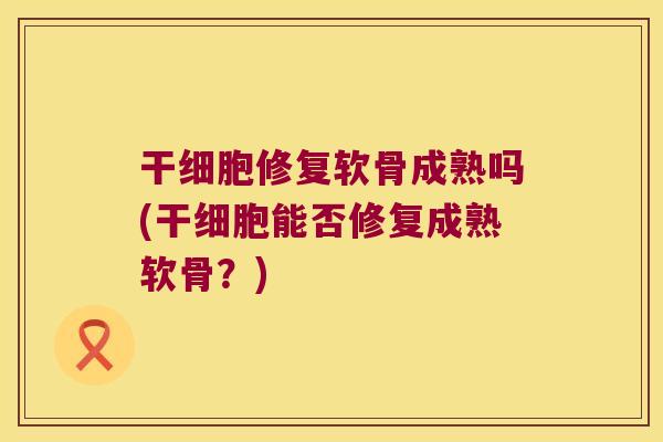 干细胞修复软骨成熟吗(干细胞能否修复成熟软骨?)