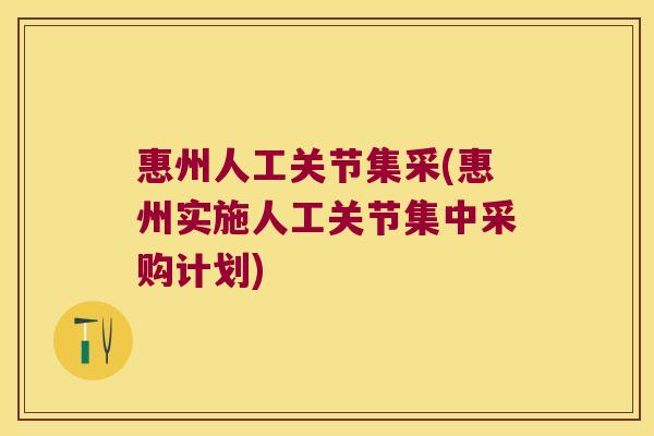 惠州人工关节集采(惠州实施人工关节集中采购计划)