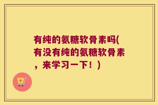 有纯的氨糖软骨素吗(有没有纯的氨糖软骨素,来学习一下!)