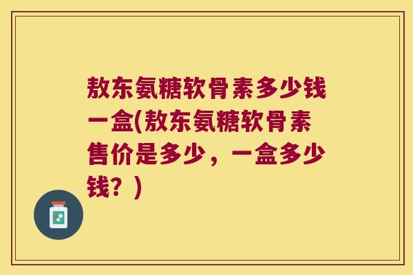 敖东氨糖软骨素多少钱一盒(敖东氨糖软骨素售价是多少，一盒多少钱？)