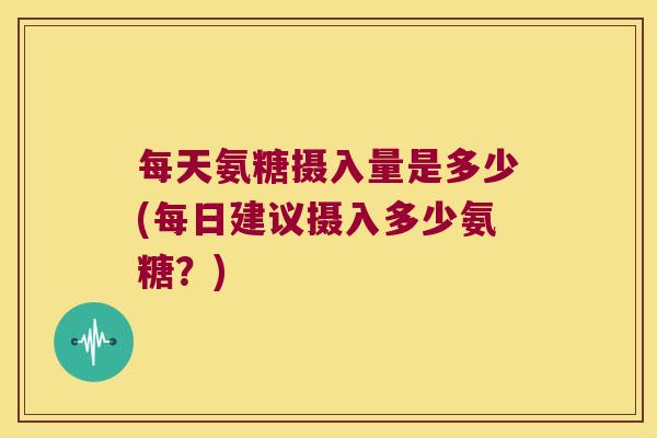 每天氨糖摄入量是多少(每日建议摄入多少氨糖?)