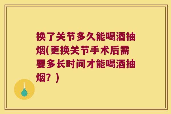 换了关节多久能喝酒抽烟(更换关节手术后需要多长时间才能喝酒抽烟?)