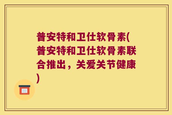 普安特和卫仕软骨素(普安特和卫仕软骨素联合推出,关爱关节健康)