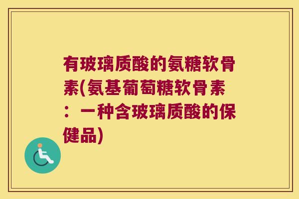 有玻璃质酸的氨糖软骨素(氨基葡萄糖软骨素:一种含玻璃质酸的保健品)