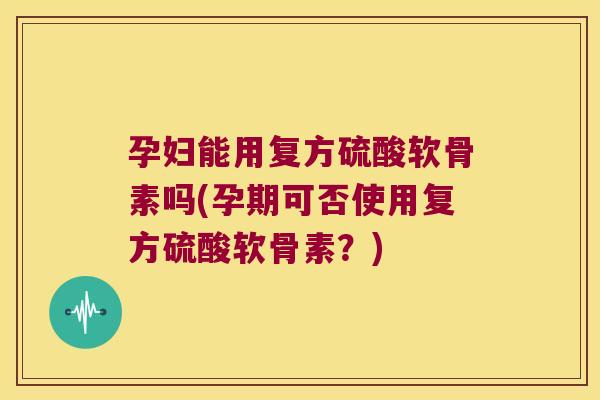 孕妇能用复方硫酸软骨素吗(孕期可否使用复方硫酸软骨素？)