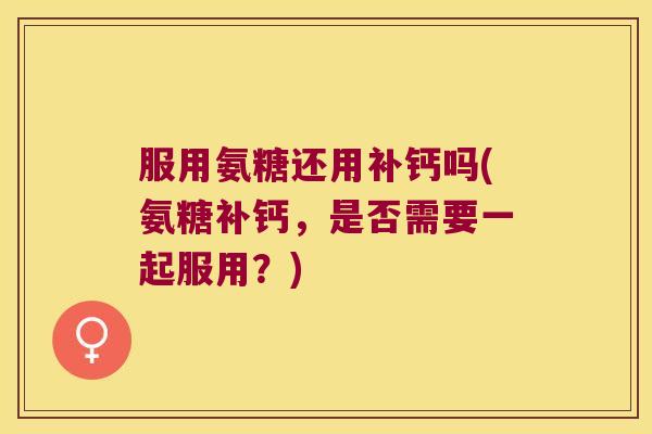 服用氨糖还用补钙吗(氨糖补钙,是否需要一起服用?)