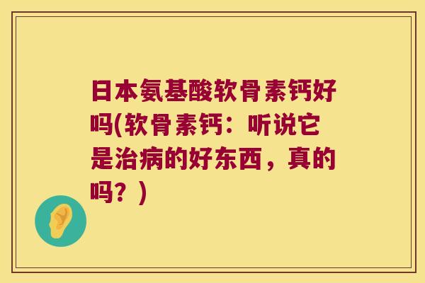 日本氨基酸软骨素钙好吗(软骨素钙:听说它是治病的好东西,真的吗?)