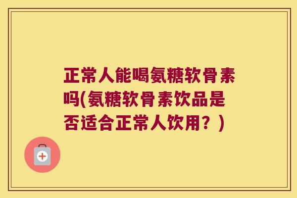 正常人能喝氨糖软骨素吗(氨糖软骨素饮品是否适合正常人饮用?)