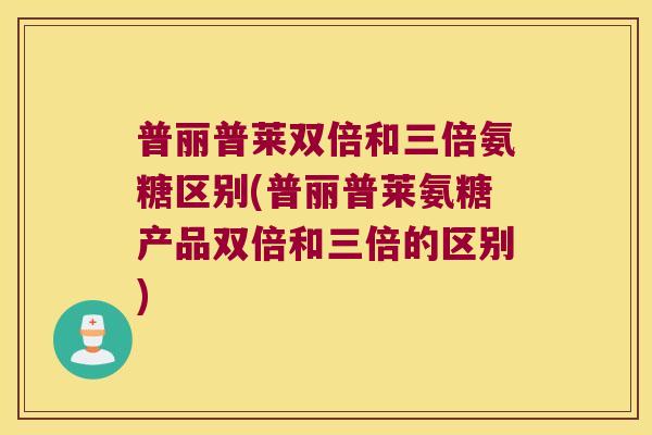 普丽普莱双倍和三倍氨糖区别(普丽普莱氨糖产品双倍和三倍的区别) 普丽普莱双倍和三倍氨糖区别(普丽普莱氨糖产品双倍和三倍的区别)