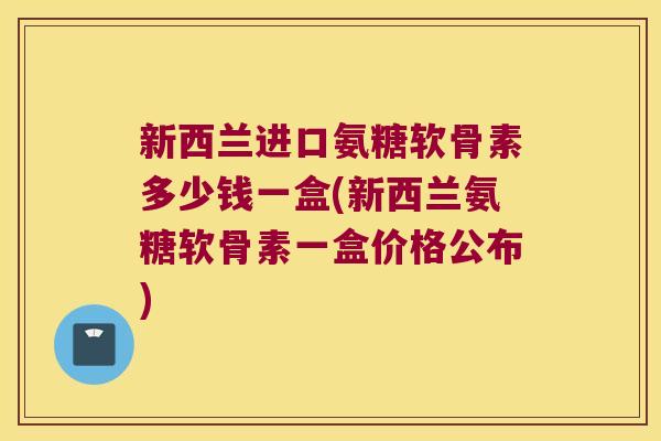 新西兰进口氨糖软骨素多少钱一盒(新西兰氨糖软骨素一盒价格公布)