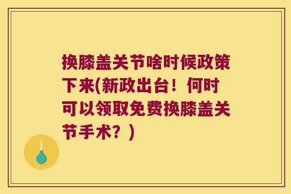 换膝盖关节啥时候政策下来(新政出台!何时可以领取免费换膝盖关节手术?)