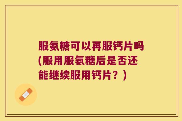 服氨糖可以再服钙片吗(服用服氨糖后是否还能继续服用钙片?)