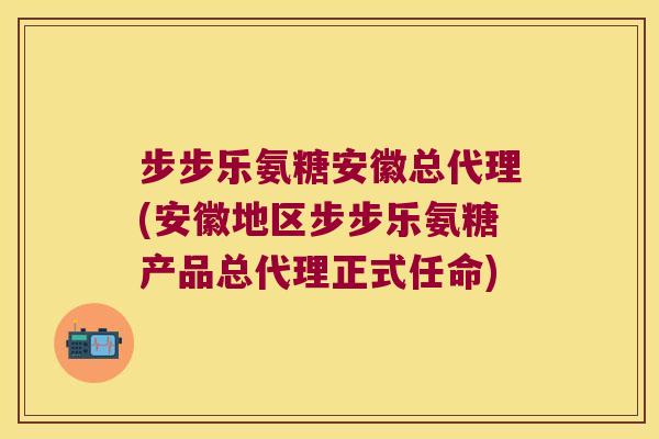 步步乐氨糖安徽总代理(安徽地区步步乐氨糖产品总代理正式任命)