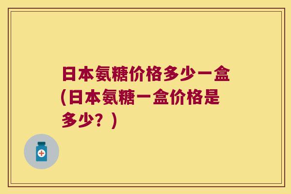日本氨糖价格多少一盒(日本氨糖一盒价格是多少?)
