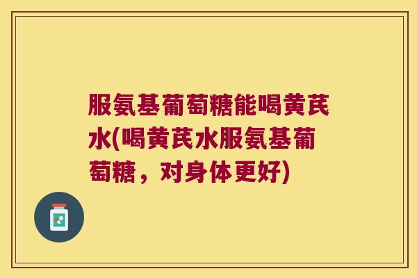 服氨基葡萄糖能喝黄芪水(喝黄芪水服氨基葡萄糖,对身体更好)