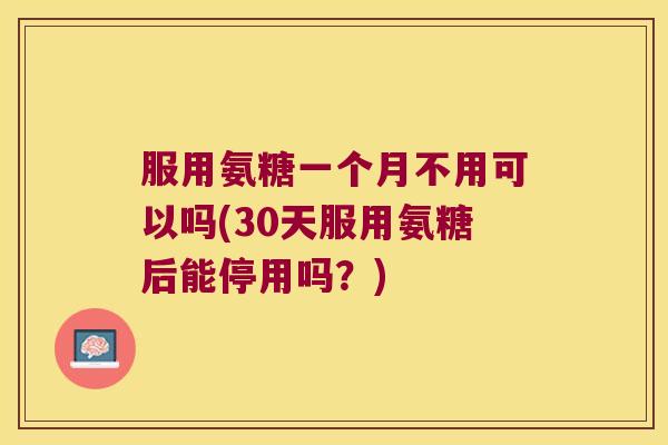 服用氨糖一个月不用可以吗(30天服用氨糖后能停用吗?)