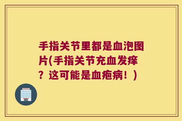 手指关节里都是血泡图片(手指关节充血发痒?这可能是血疱病!)