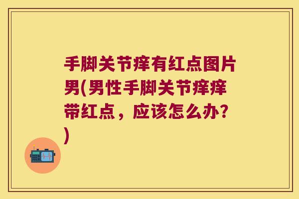 手脚关节痒有红点图片男(男性手脚关节痒痒带红点，应该怎么办？)