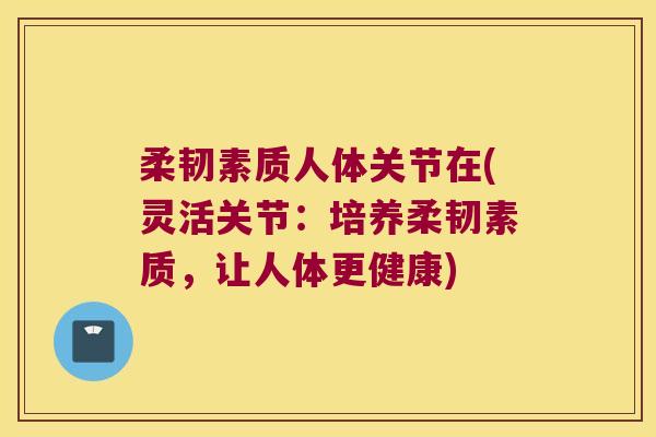 柔韧素质人体关节在(灵活关节:培养柔韧素质,让人体更健康)