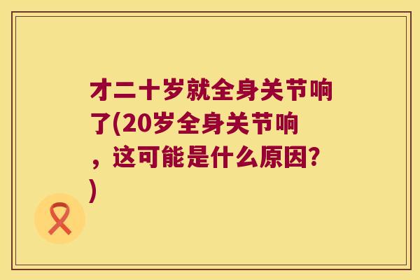 才二十岁就全身关节响了(20岁全身关节响,这可能是什么原因?)