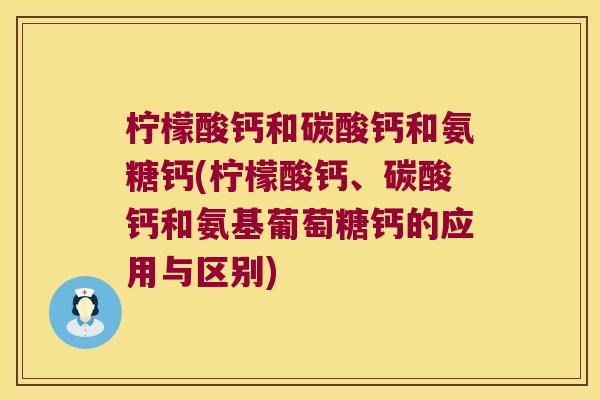 柠檬酸钙和碳酸钙和氨糖钙(柠檬酸钙、碳酸钙和氨基葡萄糖钙的应用与区别)